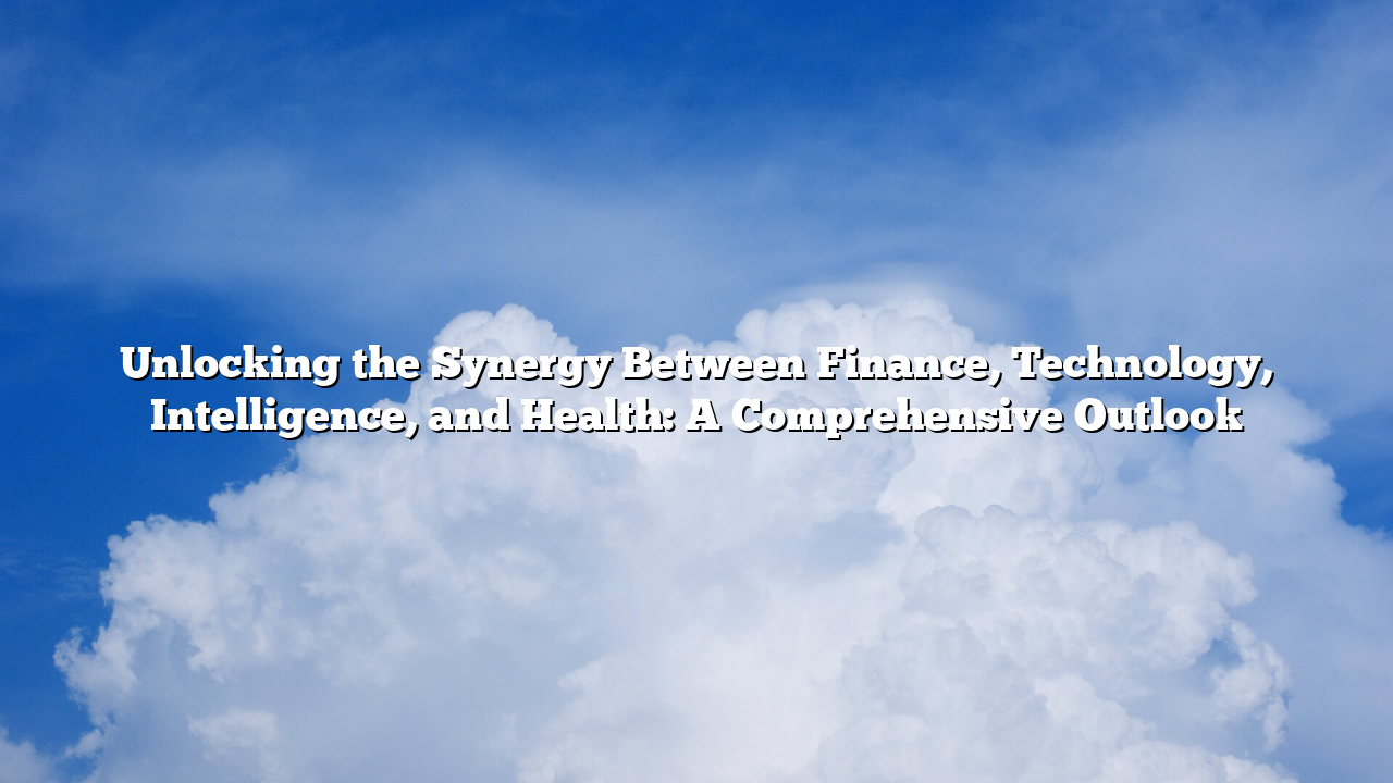 Unlocking the Synergy Between Finance, Technology, Intelligence, and Health: A Comprehensive Outlook