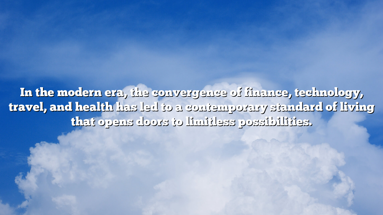 In the modern era, the convergence of finance, technology, travel, and health has led to a contemporary standard of living that opens doors to limitless possibilities.