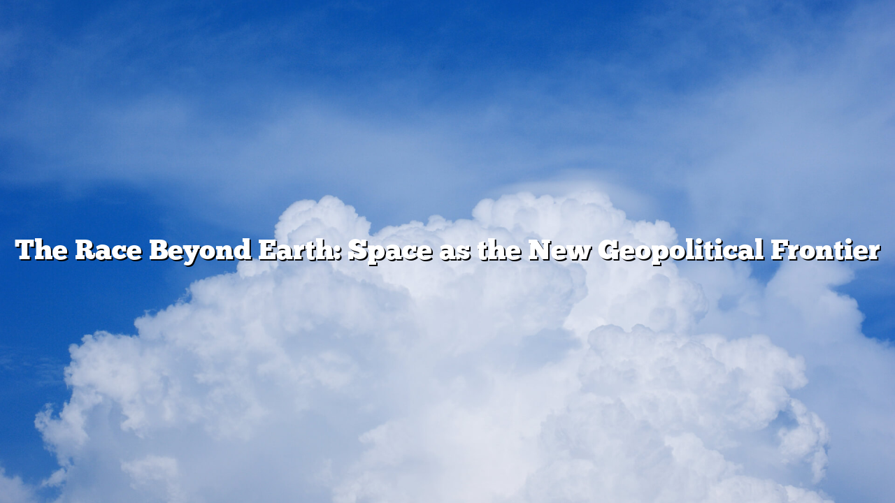 The Race Beyond Earth: Space as the New Geopolitical Frontier